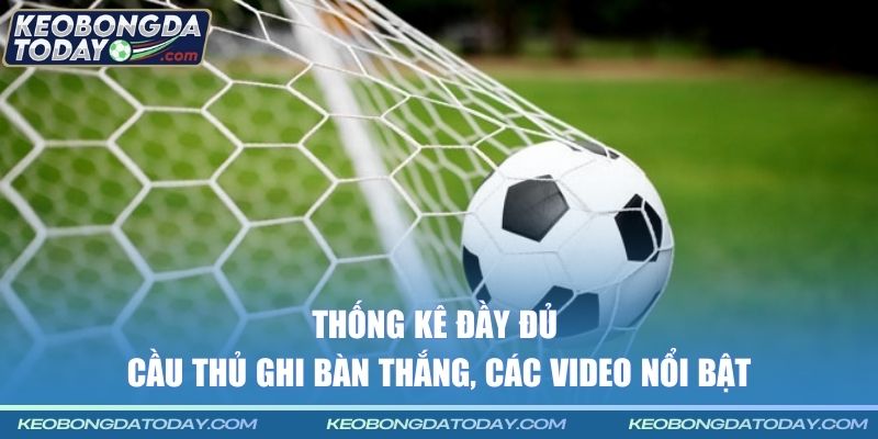 Thống kê đầy đủ cầu thủ ghi bàn thắng, các video nổi bật
